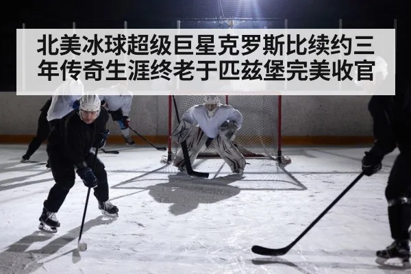 北美冰球超级巨星克罗斯比续约三年传奇生涯终老于匹兹堡完美收官