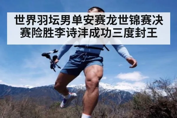 世界羽坛男单安赛龙世锦赛决赛险胜李诗沣成功三度封王