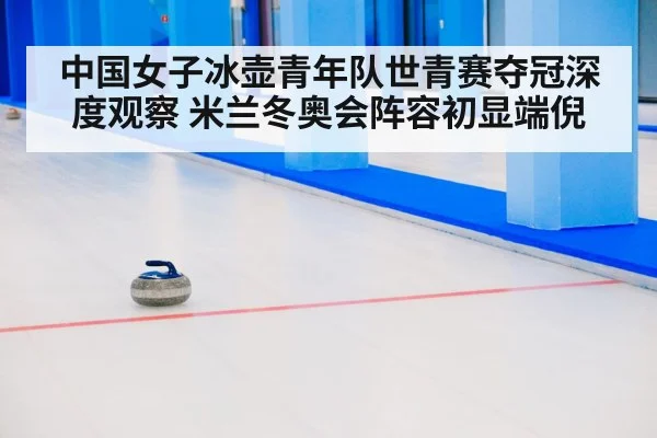 中国女子冰壶青年队世青赛夺冠深度观察 米兰冬奥会阵容初显端倪