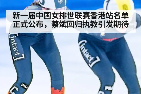 新一届中国女排世联赛香港站名单正式公布，蔡斌回归执教引发期待